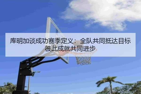 库明加谈成功赛季定义:全队共同抵达目标 彼此成就共同进步 - EONSPORTS